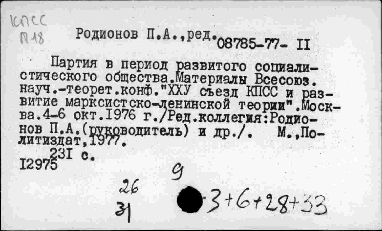 ﻿ЖС
Родионов П.А.^ед.^^ п
Партия в период развитого социалистического общества.материалы Всесоюз. науч.-теорет.конф."ХХУ съезд КПСС и развитие марксистско-ленинской теории".Москва. 4-6 окт. 1976 г./Ред.коллегия:Родио-$?и^тШ?0ЛИТеЛЬ) И Др-А М-’По’
1297§31 °-
9